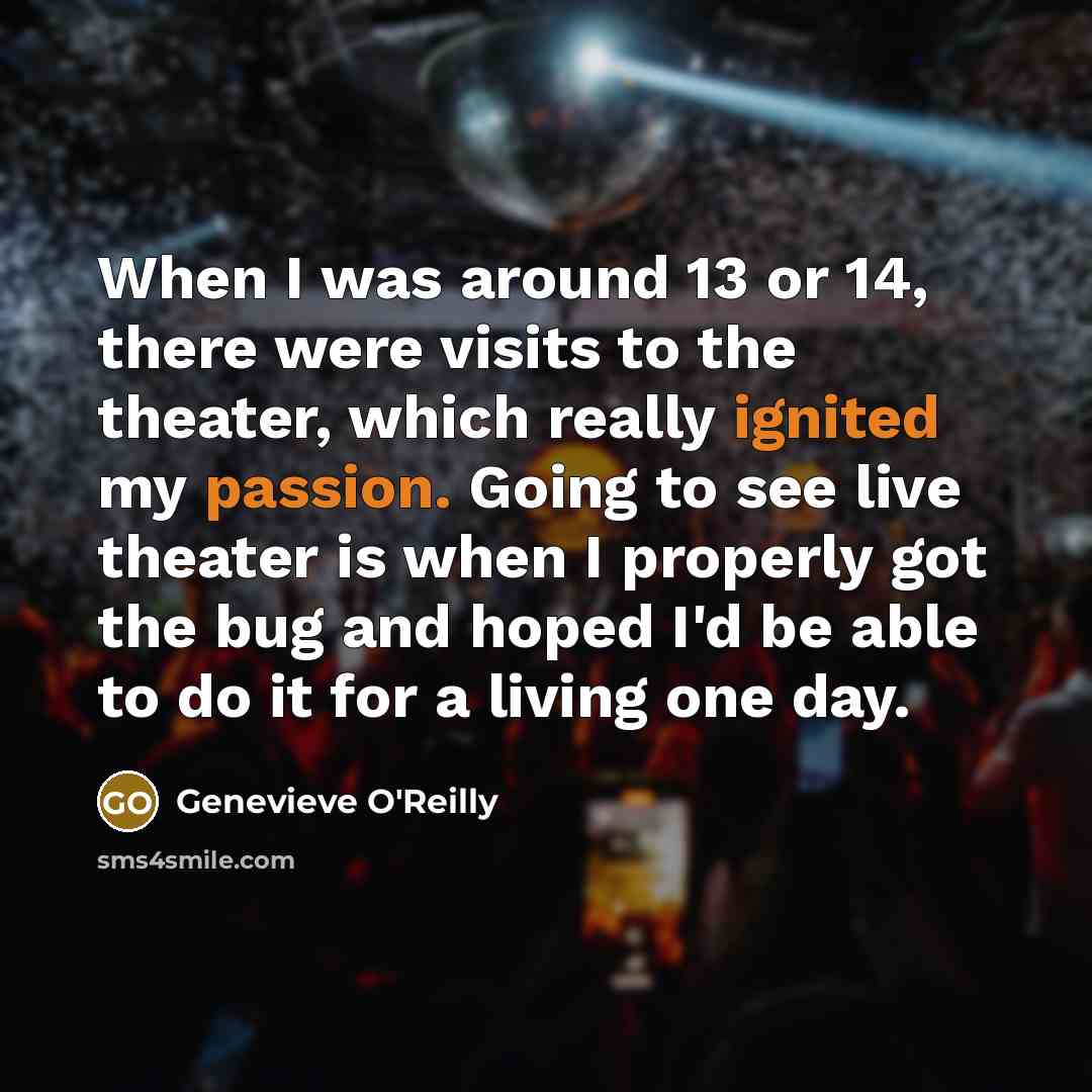 “When I was around 13 or 14, there were visits to the theater, which really ignited my passion. Going to see live theater is when I properly got the bug and hoped I'd be able to do it for a living one day.” quote by Genevieve O'Reilly