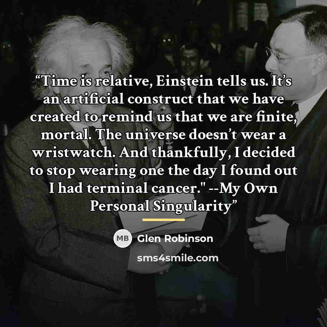“Time is relative, Einstein tells us. It’s an artificial construct that we have created to remind us that we are finite, mortal. The universe doesn’t wear a wristwatch. And thankfully, I decided to stop wearing one the day I found out I had terminal cancer." --My Own Personal Singularity” quote by Glen Robinson