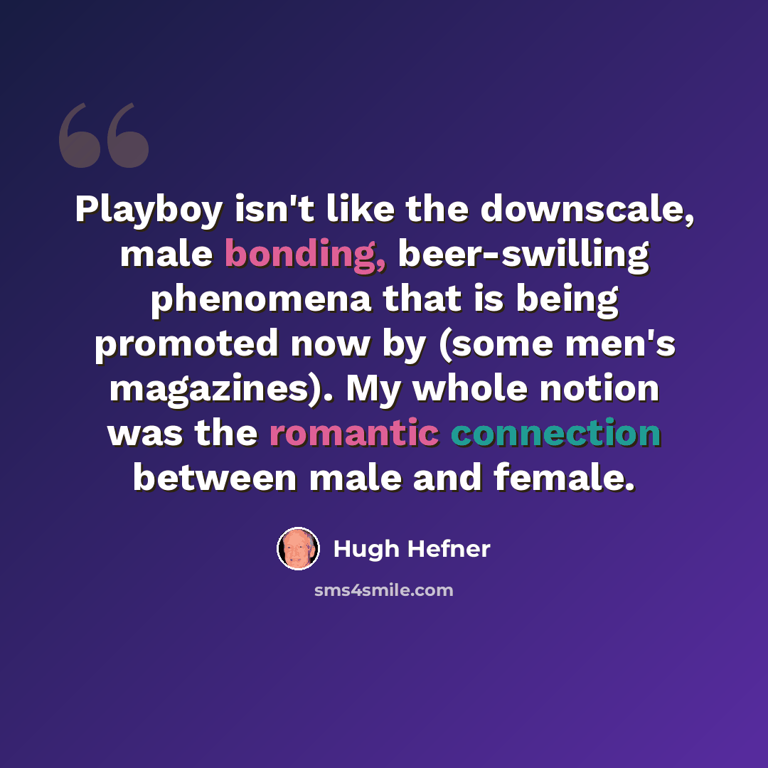 “Playboy isn't like the downscale, male bonding, beer-swilling phenomena that is being promoted now by (some men's magazines). My whole notion was the romantic connection between male and female.” quote by Hugh Hefner