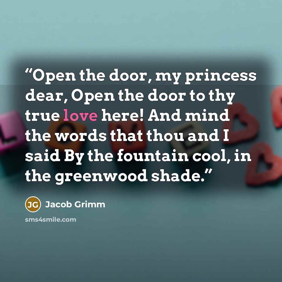 “Open the door, my princess dear, Open the door to thy true love here! And mind the words that thou and I said By the fountain cool, in the greenwood shade.” quote by Jacob Grimm