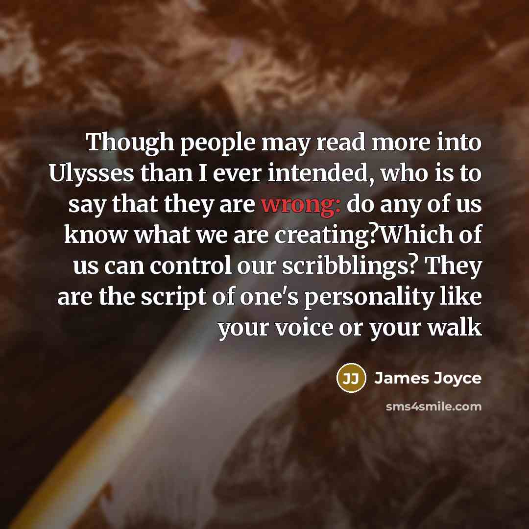 “Though people may read more into Ulysses than I ever intended, who is to say that they are wrong: do any of us know what we are creating?Which of us can control our scribblings? They are the script of one's personality like your voice or your walk” quote by James Joyce