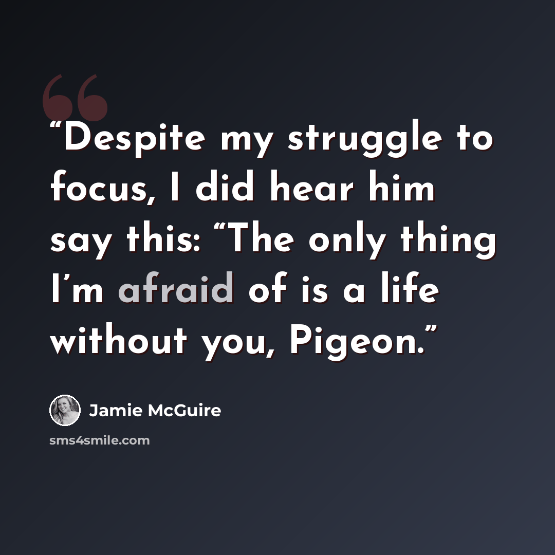 “Despite my struggle to focus, I did hear him say this: “The only thing I’m afraid of is a life without you, Pigeon.” quote by Jamie McGuire