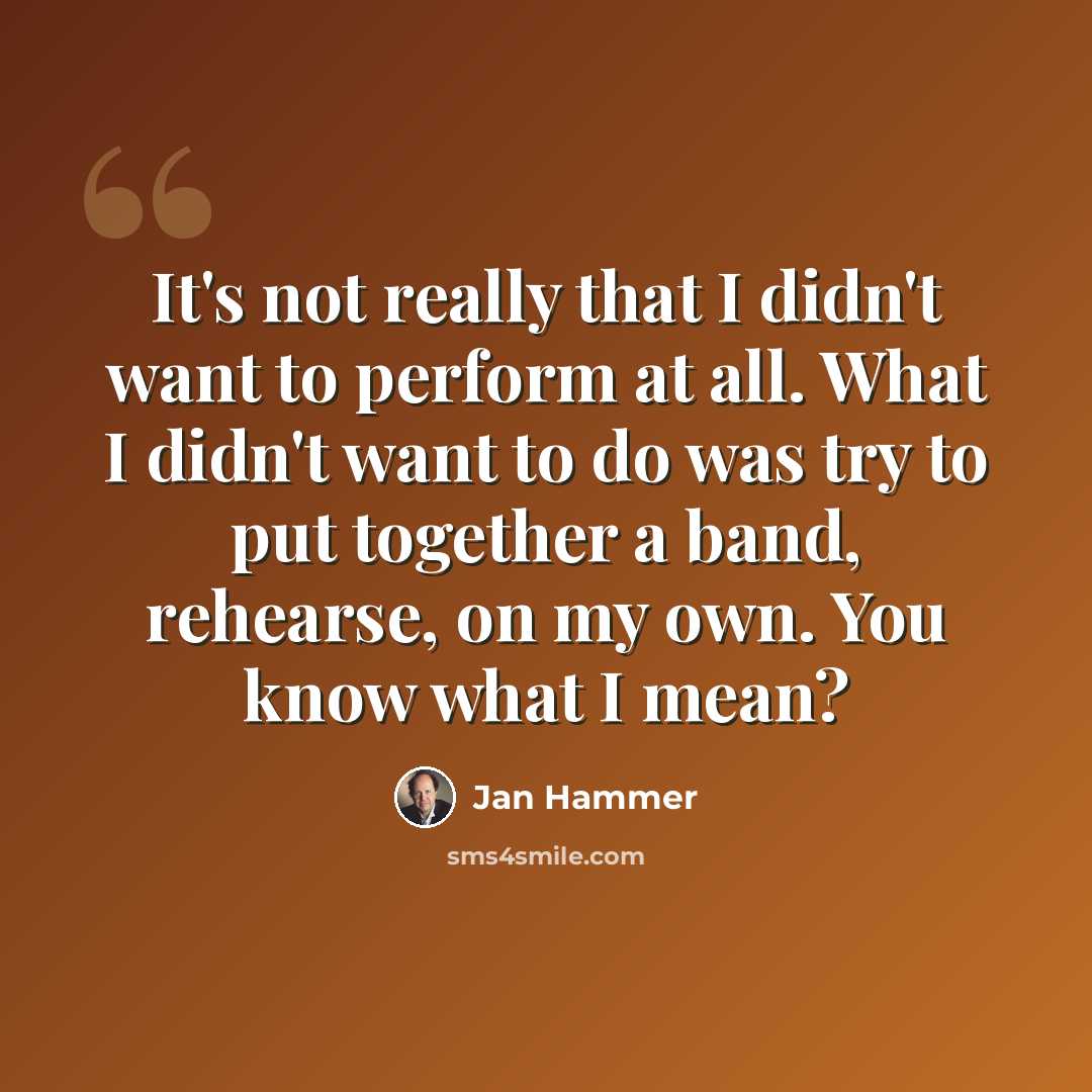 “It's not really that I didn't want to perform at all. What I didn't want to do was try to put together a band, rehearse, on my own. You know what I mean?” quote by Jan Hammer