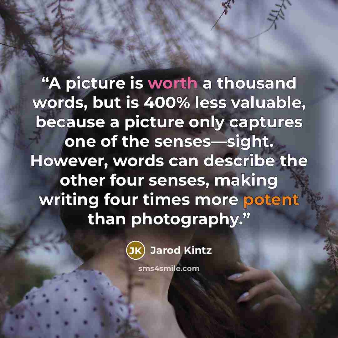 “A picture is worth a thousand words, but is 400% less valuable, because a picture only captures one of the senses—sight. However, words can describe the other four senses, making writing four times more potent than photography.” quote by Jarod Kintz