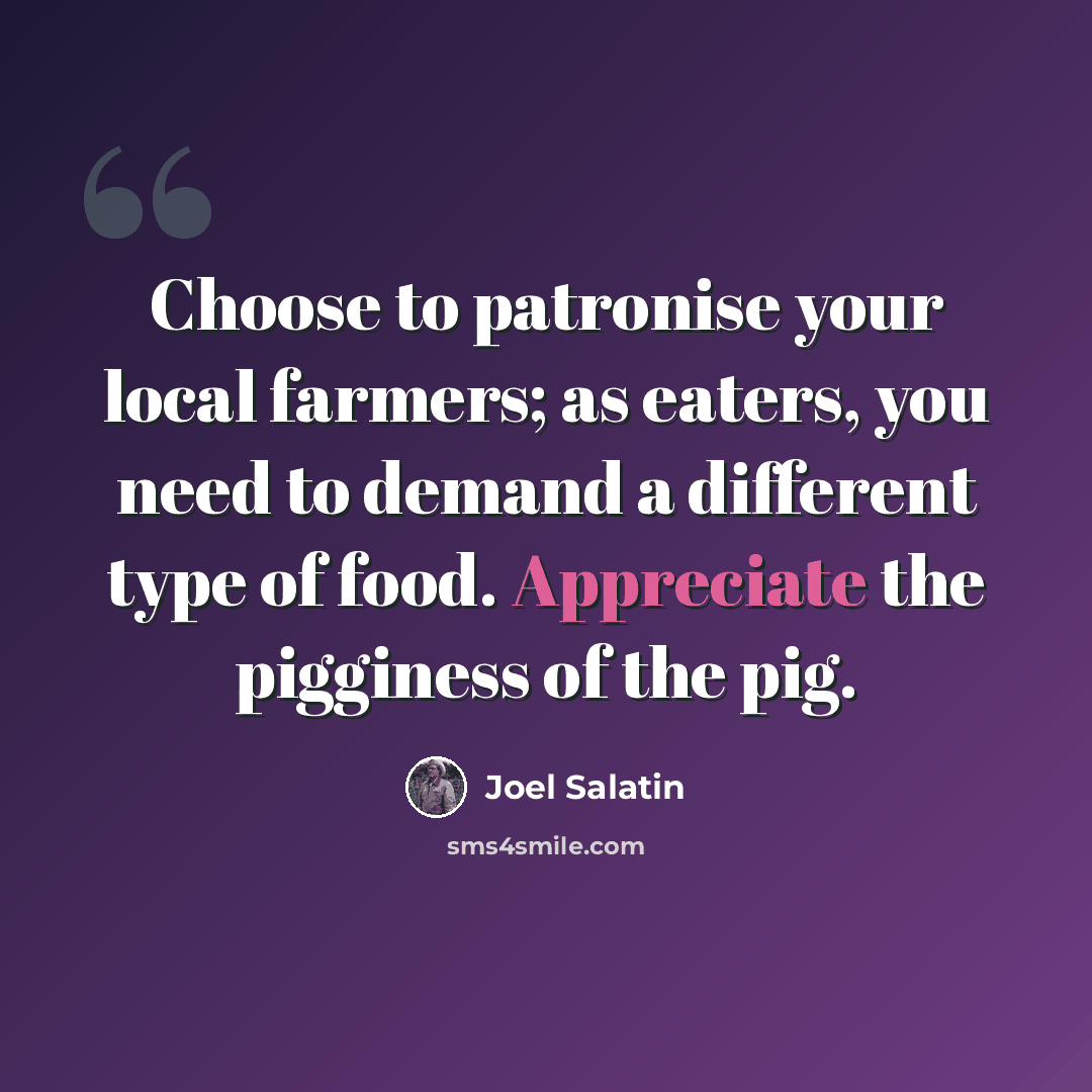 “Choose to patronise your local farmers; as eaters, you need to demand a different type of food. Appreciate the pigginess of the pig.” quote by Joel Salatin