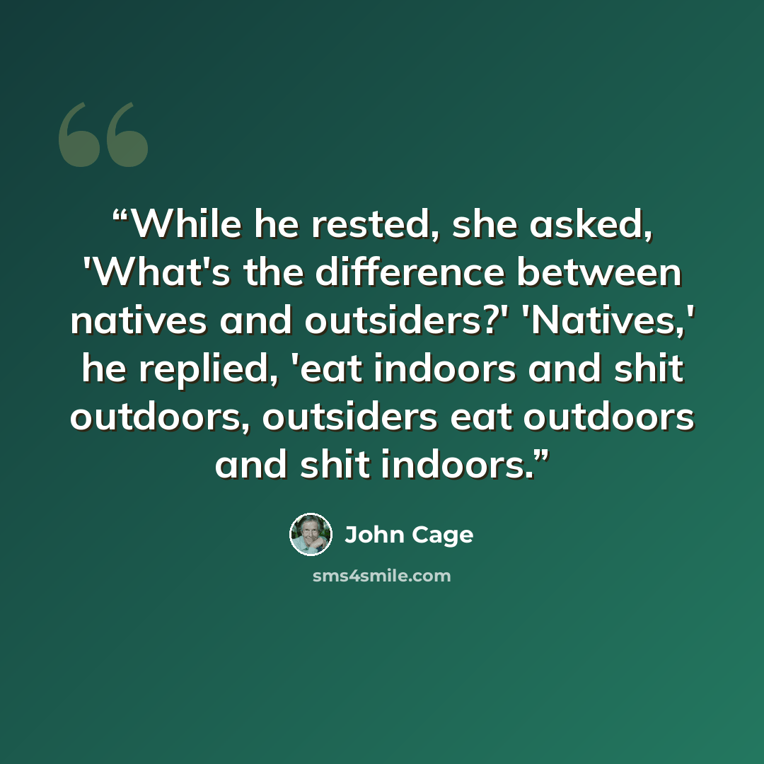 “While he rested, she asked, 'What's the difference between natives and outsiders?' 'Natives,' he replied, 'eat indoors and shit outdoors, outsiders eat outdoors and shit indoors.” quote by John Cage