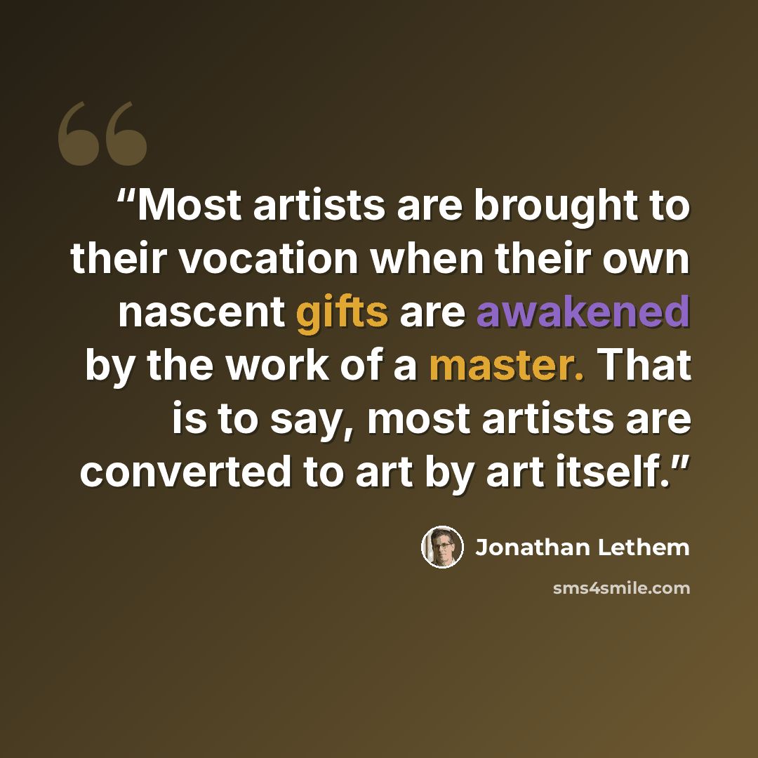 “Most artists are brought to their vocation when their own nascent gifts are awakened by the work of a master. That is to say, most artists are converted to art by art itself.” quote by Jonathan Lethem
