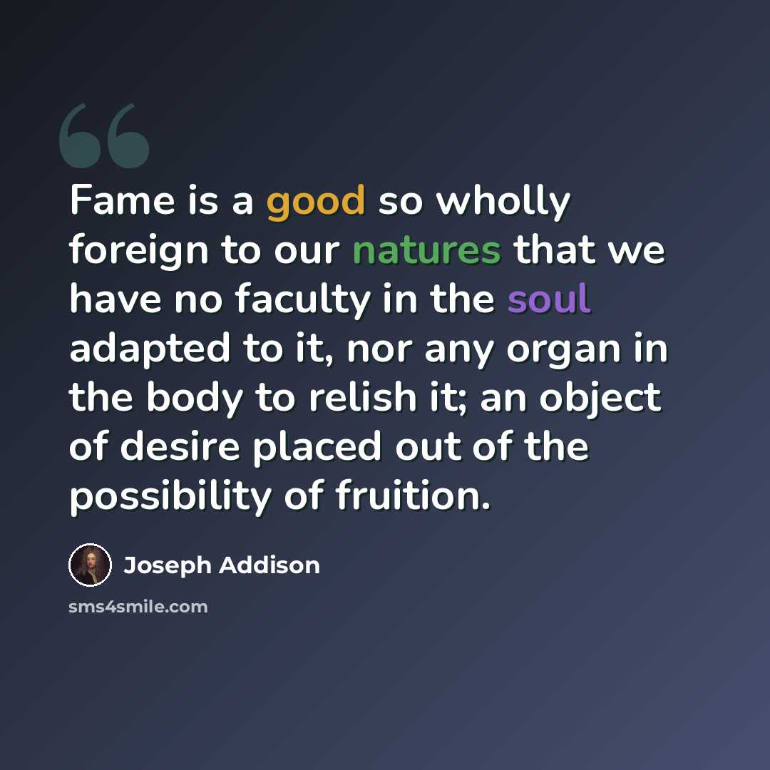 “Fame is a good so wholly foreign to our natures that we have no faculty in the soul adapted to it, nor any organ in the body to relish it; an object of desire placed out of the possibility of fruition.” quote by Joseph Addison