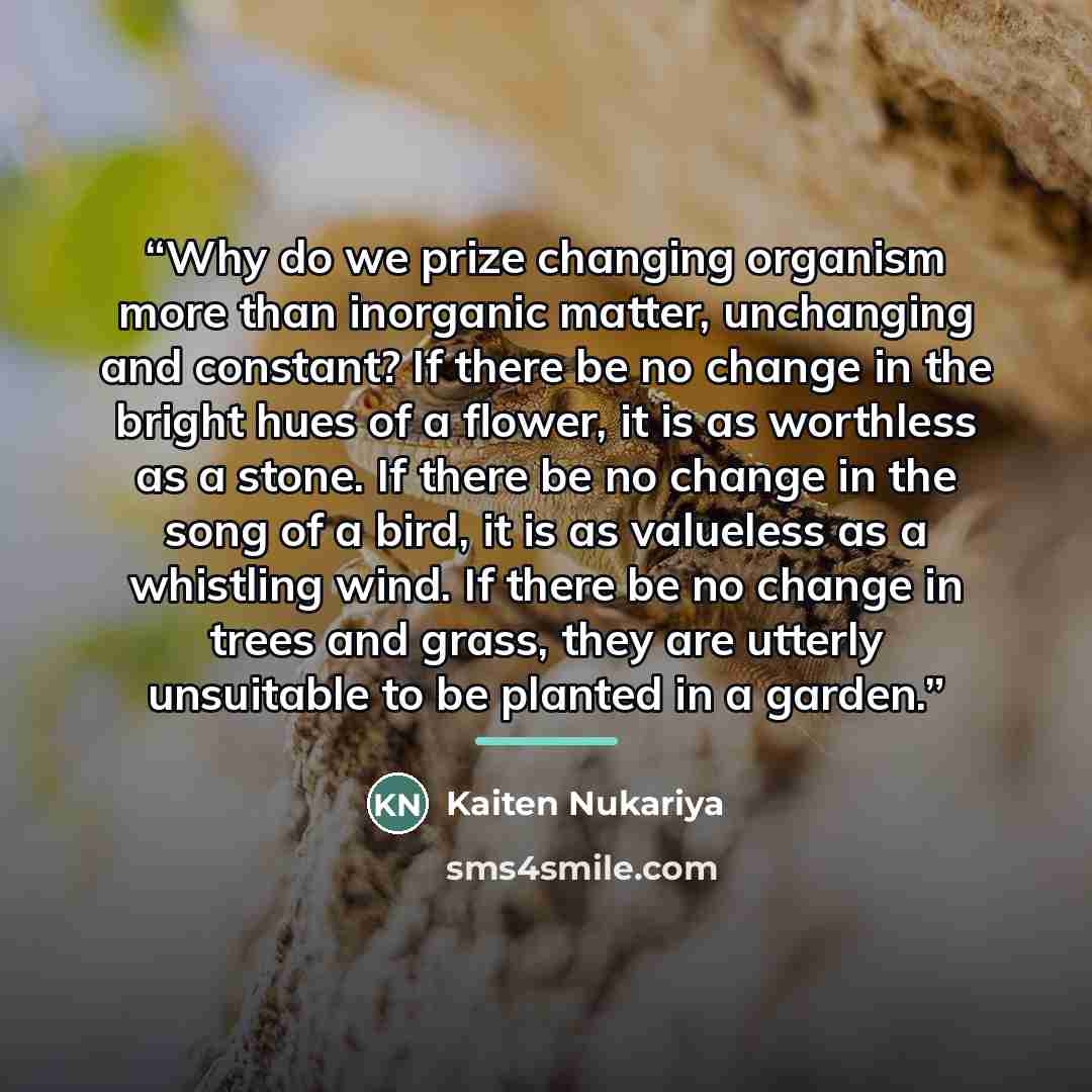 “Why do we prize changing organism more than inorganic matter, unchanging and constant? If there be no change in the bright hues of a flower, it is as worthless as a stone. If there be no change in the song of a bird, it is as valueless as a whistling wind. If there be no change in trees and grass…” quote by Kaiten Nukariya