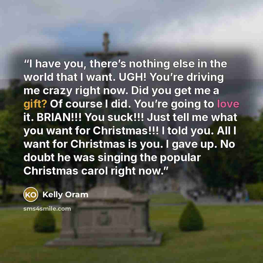 “I have you, there’s nothing else in the world that I want. UGH! You’re driving me crazy right now. Did you get me a gift? Of course I did. You’re going to love it. BRIAN!!! You suck!!! Just tell me what you want for Christmas!!! I told you. All I want for Christmas is you. I gave up. No doubt he…” quote by Kelly Oram