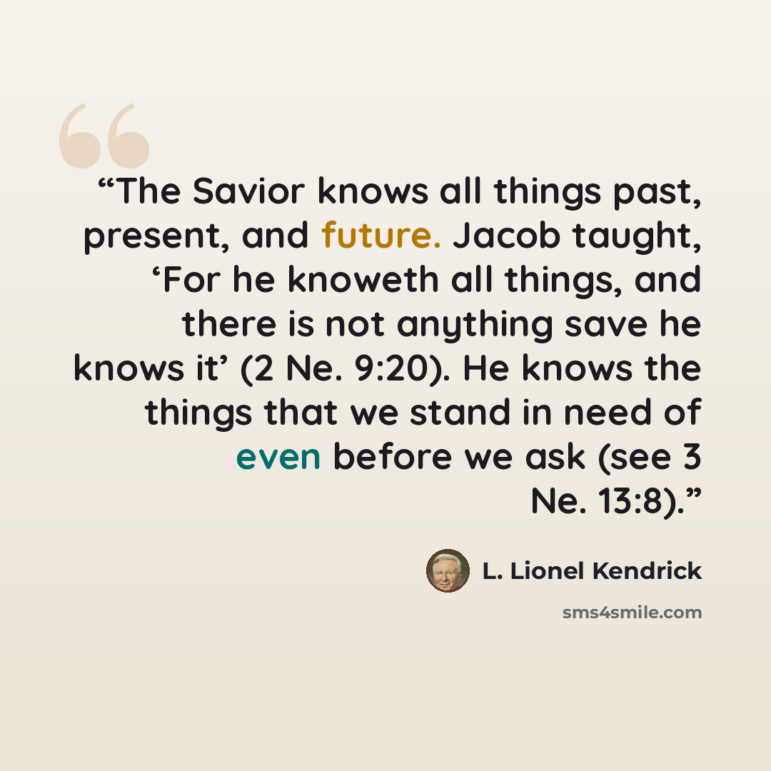 “The Savior knows all things past, present, and future. Jacob taught, ‘For he knoweth all things, and there is not anything save he knows it’ (2 Ne. 9:20). He knows the things that we stand in need of even before we ask (see 3 Ne. 13:8).” quote by L. Lionel Kendrick
