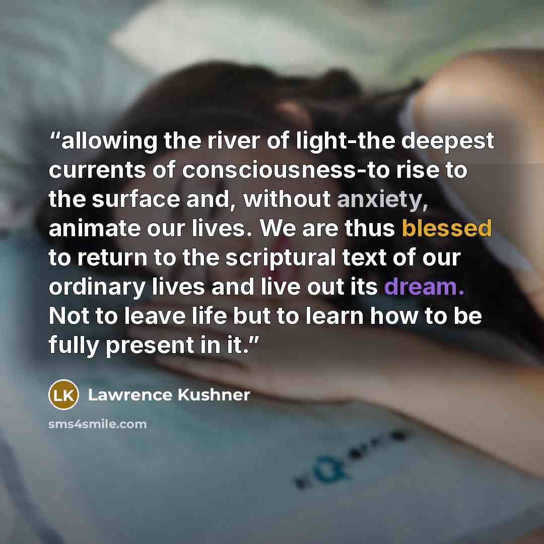 “allowing the river of light-the deepest currents of consciousness-to rise to the surface and, without anxiety, animate our lives. We are thus blessed to return to the scriptural text of our ordinary lives and live out its dream. Not to leave life but to learn how to be fully present in it.” quote by Lawrence Kushner