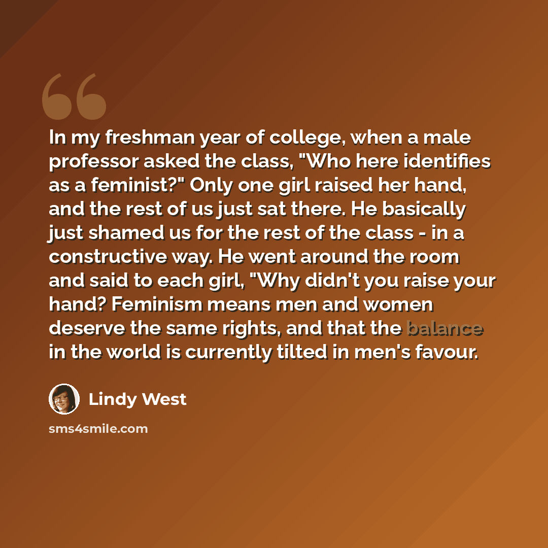 “In my freshman year of college, when a male professor asked the class, "Who here identifies as a feminist?" Only one girl raised her hand, and the rest of us just sat there. He basically just shamed us for the rest of the class - in a constructive way. He went around the room and said to each…” quote by Lindy West