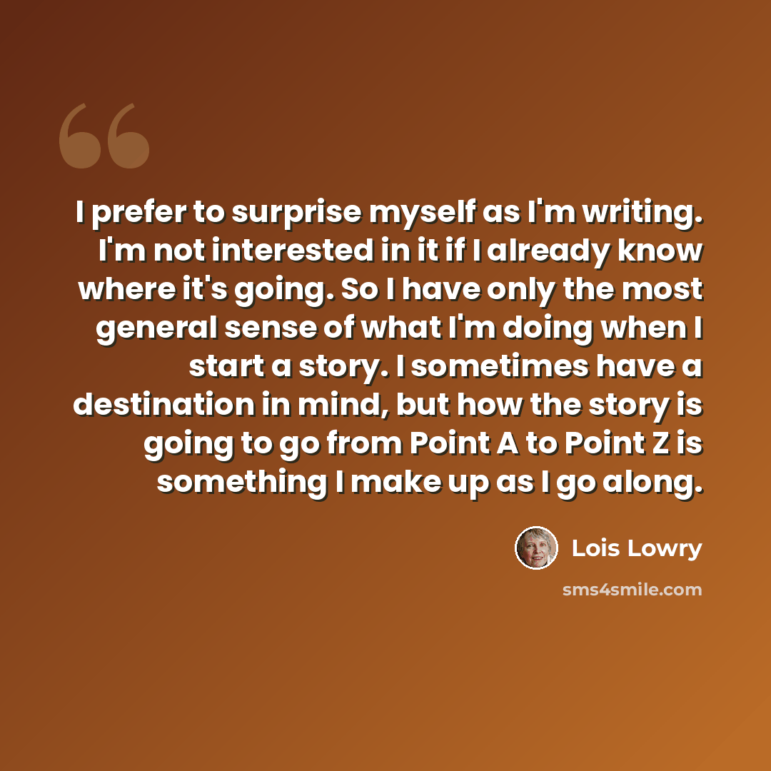 “I prefer to surprise myself as I'm writing. I'm not interested in it if I already know where it's going. So I have only the most general sense of what I'm doing when I start a story. I sometimes have a destination in mind, but how the story is going to go from Point A to Point Z is something I…” quote by Lois Lowry