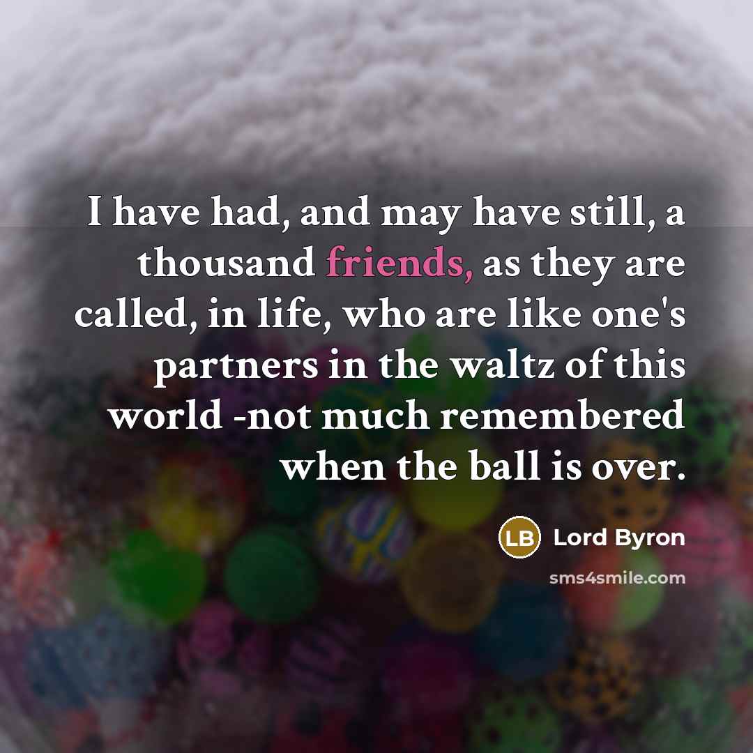 “I have had, and may have still, a thousand friends, as they are called, in life, who are like one's partners in the waltz of this world -not much remembered when the ball is over.” quote by Lord Byron
