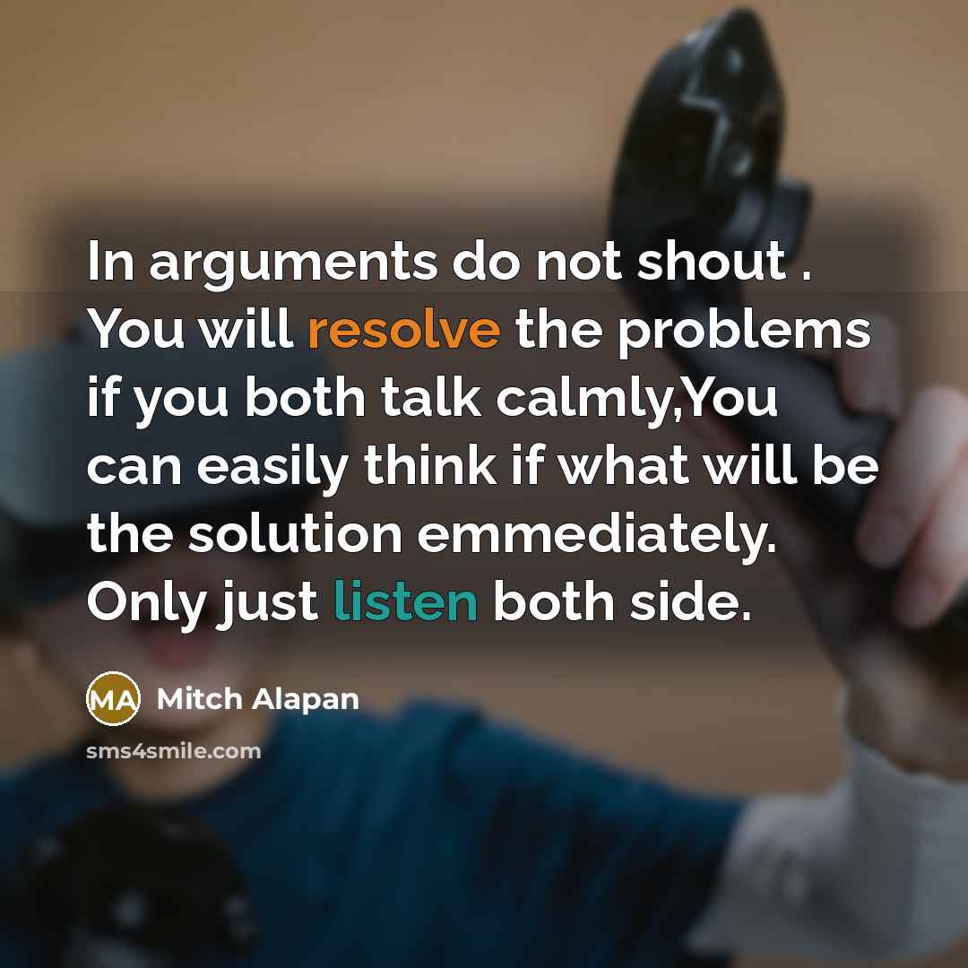 “In arguments do not shout . You will resolve the problems if you both talk calmly,You can easily think if what will be the solution emmediately. Only just listen both side.” quote by Mitch Alapan