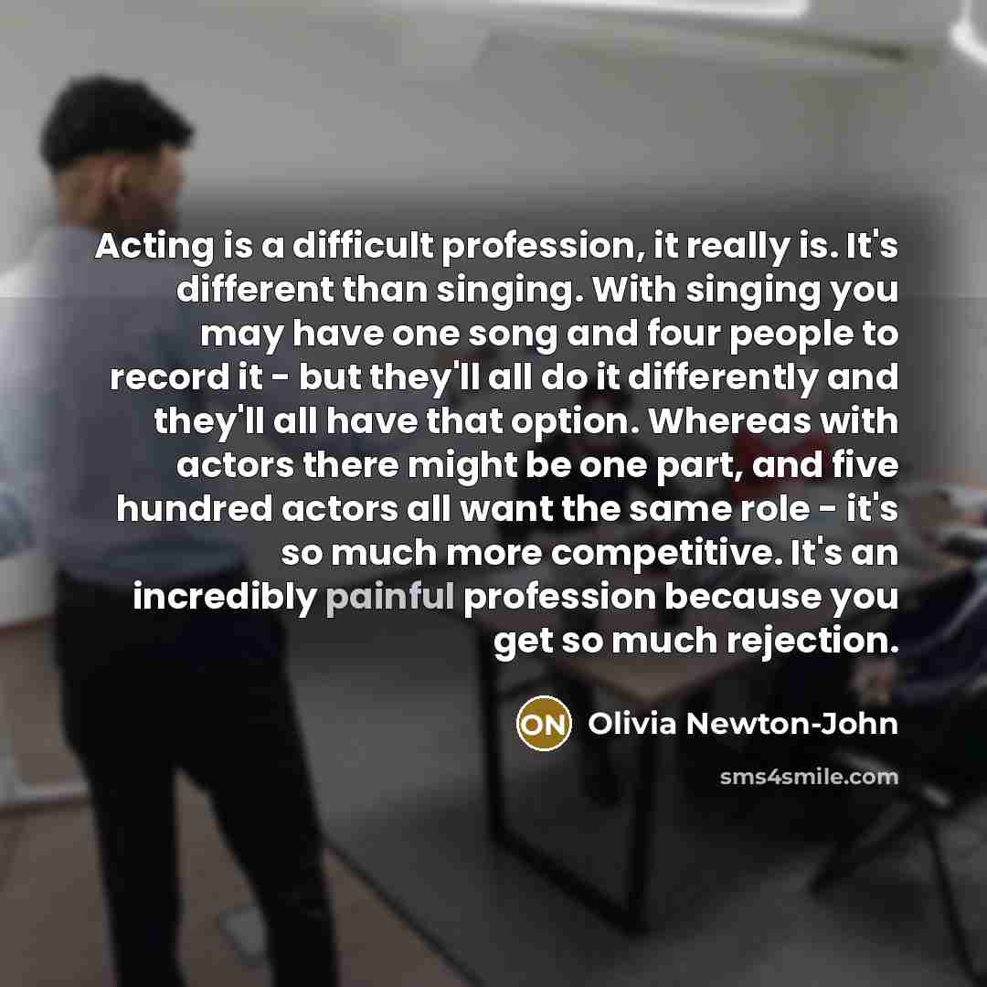 “Acting is a difficult profession, it really is. It's different than singing. With singing you may have one song and four people to record it - but they'll all do it differently and they'll all have that option. Whereas with actors there might be one part, and five hundred actors all want the same…” quote by Olivia Newton-John