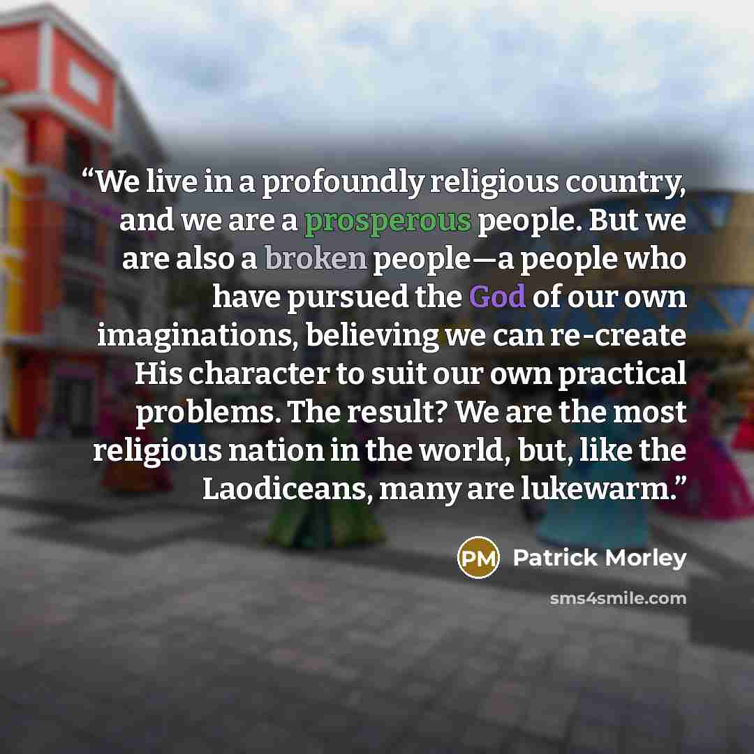 “We live in a profoundly religious country, and we are a prosperous people. But we are also a broken people—a people who have pursued the God of our own imaginations, believing we can re-create His character to suit our own practical problems. The result? We are the most religious nation in the…” quote by Patrick Morley