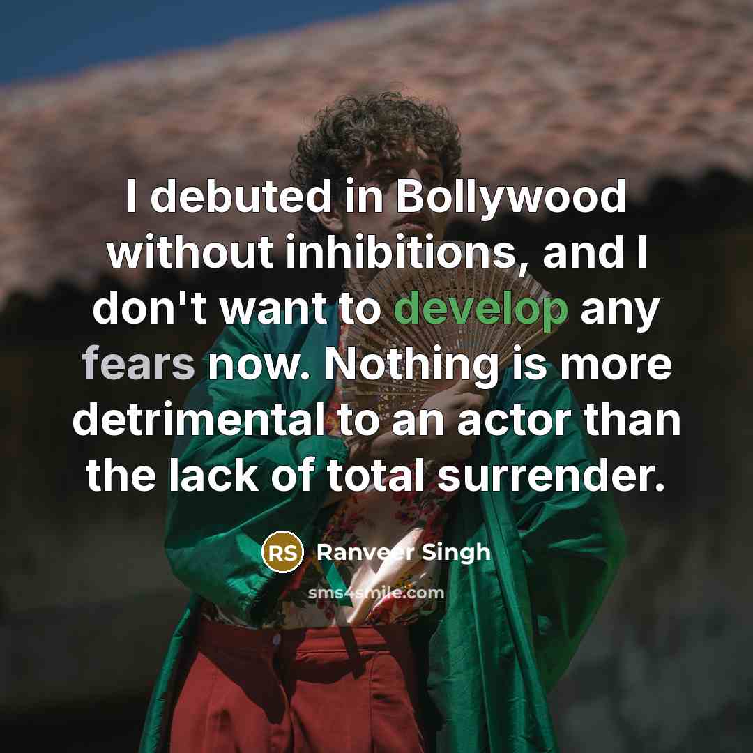 “I debuted in Bollywood without inhibitions, and I don't want to develop any fears now. Nothing is more detrimental to an actor than the lack of total surrender.” quote by Ranveer Singh