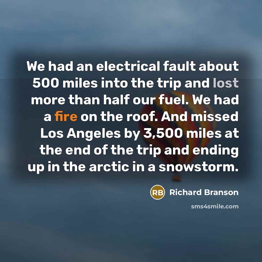 “We had an electrical fault about 500 miles into the trip and lost more than half our fuel. We had a fire on the roof. And missed Los Angeles by 3,500 miles at the end of the trip and ending up in the arctic in a snowstorm.” quote by Richard Branson