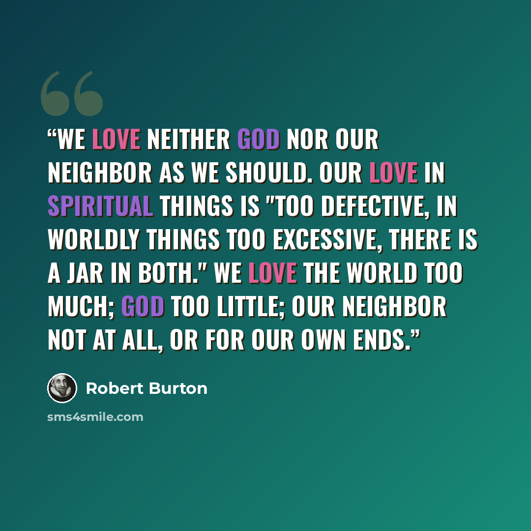 “We love neither God nor our neighbor as we should. Our love in spiritual things is "too defective, in worldly things too excessive, there is a jar in both." We love the world too much; God too little; our neighbor not at all, or for our own ends.” quote by Robert Burton