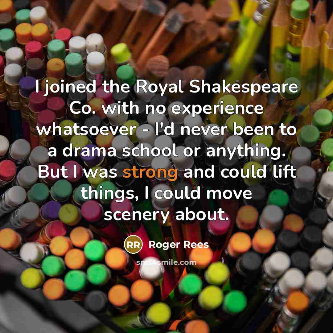 “I joined the Royal Shakespeare Co. with no experience whatsoever - I'd never been to a drama school or anything. But I was strong and could lift things, I could move scenery about.” quote by Roger Rees