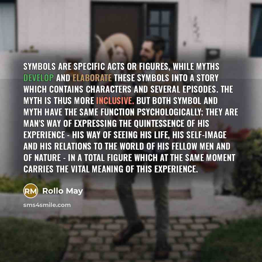 “Symbols are specific acts or figures, while myths develop and elaborate these symbols into a story which contains characters and several episodes. The myth is thus more inclusive. But both symbol and myth have the same function psychologically; they are man's way of expressing the quintessence of…” quote by Rollo May