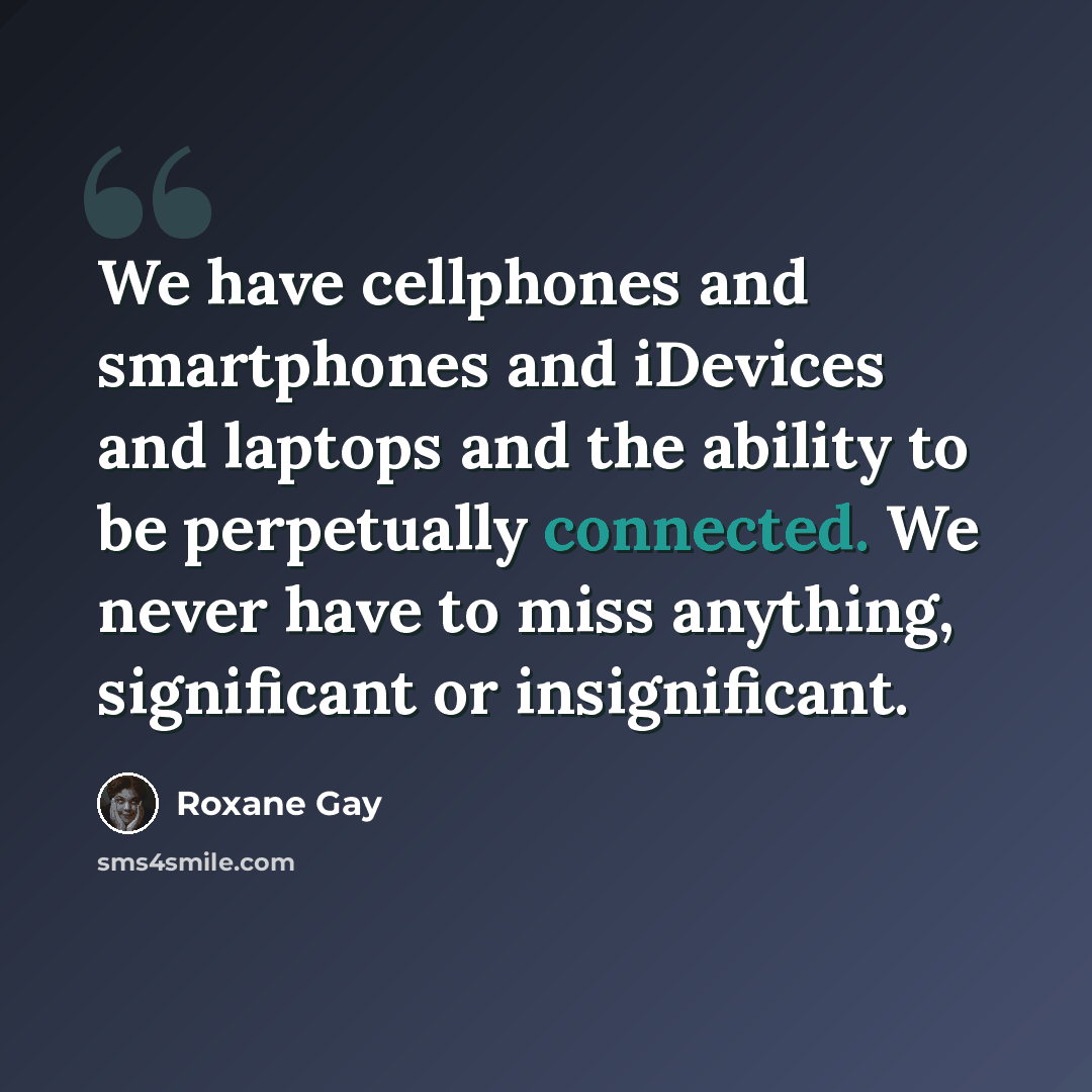 “We have cellphones and smartphones and iDevices and laptops and the ability to be perpetually connected. We never have to miss anything, significant or insignificant.” quote by Roxane Gay