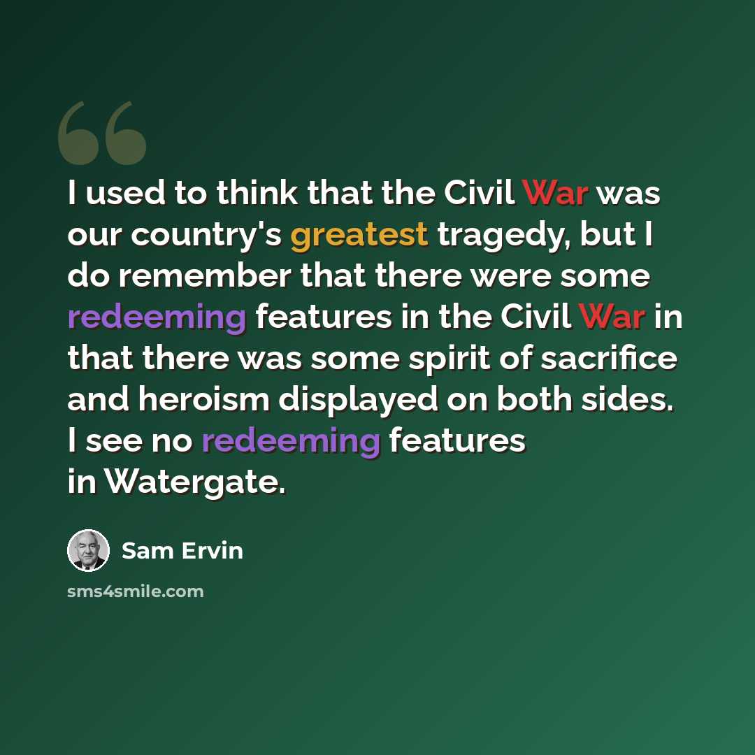 “I used to think that the Civil War was our country's greatest tragedy, but I do remember that there were some redeeming features in the Civil War in that there was some spirit of sacrifice and heroism displayed on both sides. I see no redeeming features in Watergate.” quote by Sam Ervin