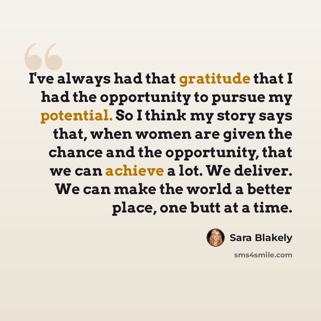 “I've always had that gratitude that I had the opportunity to pursue my potential. So I think my story says that, when women are given the chance and the opportunity, that we can achieve a lot. We deliver. We can make the world a better place, one butt at a time.” quote by Sara Blakely