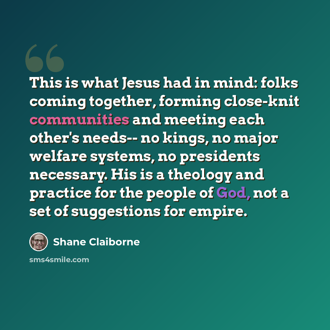 “This is what Jesus had in mind: folks coming together, forming close-knit communities and meeting each other's needs-- no kings, no major welfare systems, no presidents necessary. His is a theology and practice for the people of God, not a set of suggestions for empire.” quote by Shane Claiborne