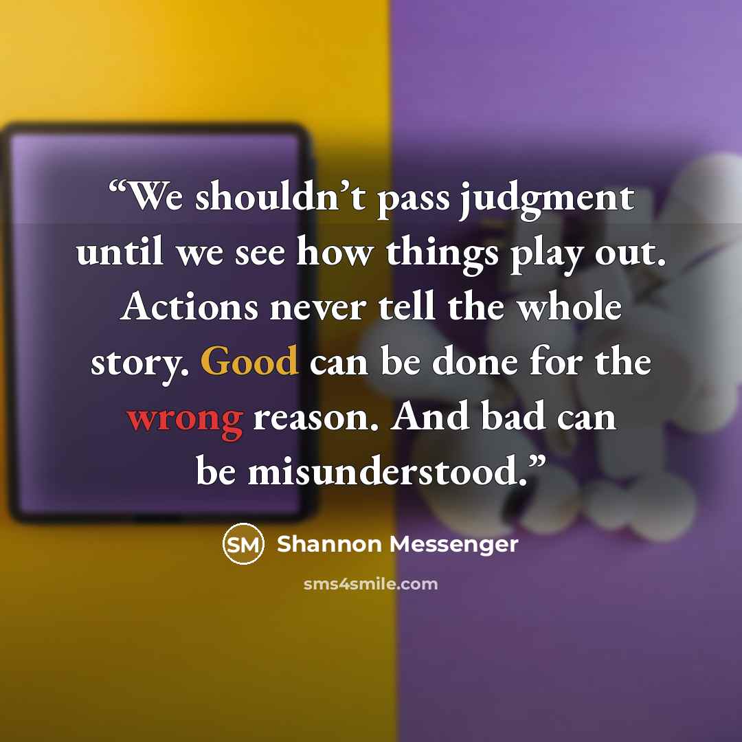 “We shouldn’t pass judgment until we see how things play out. Actions never tell the whole story. Good can be done for the wrong reason. And bad can be misunderstood.” quote by Shannon Messenger