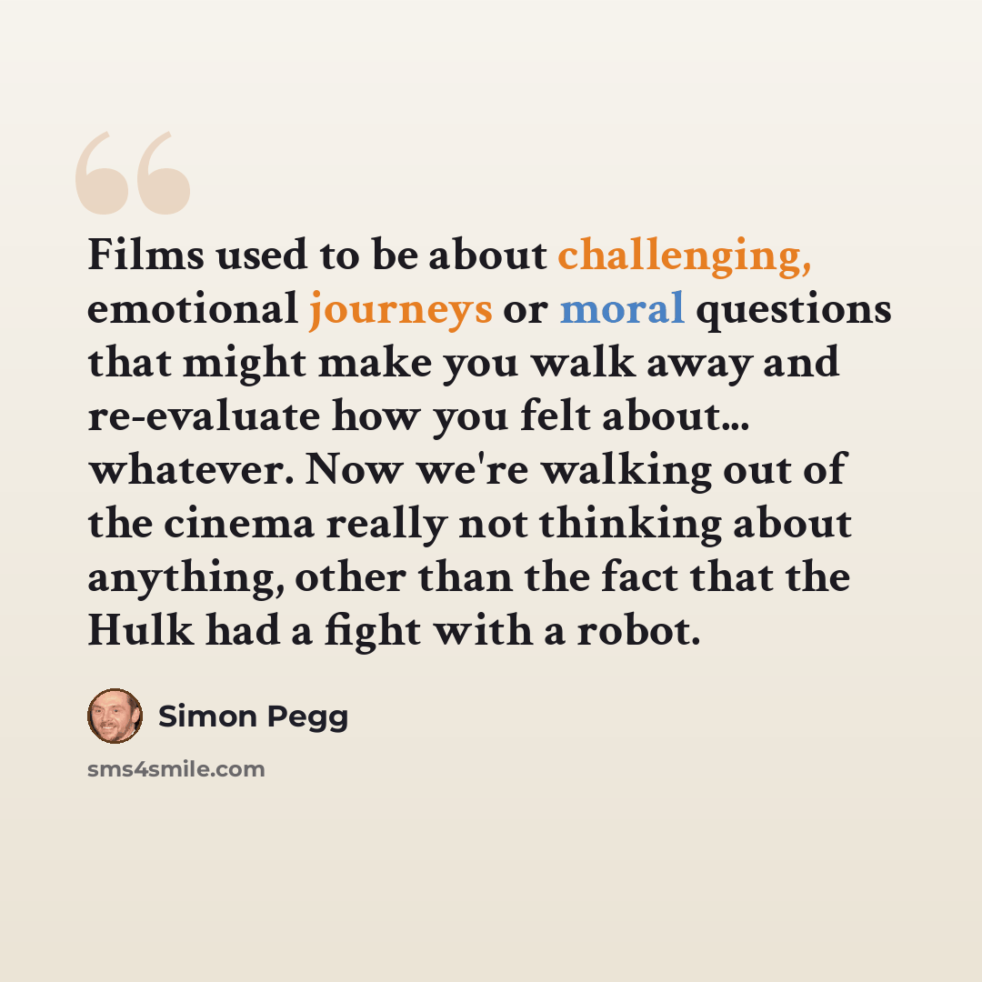 “Films used to be about challenging, emotional journeys or moral questions that might make you walk away and re-evaluate how you felt about... whatever. Now we're walking out of the cinema really not thinking about anything, other than the fact that the Hulk had a fight with a robot.” quote by Simon Pegg