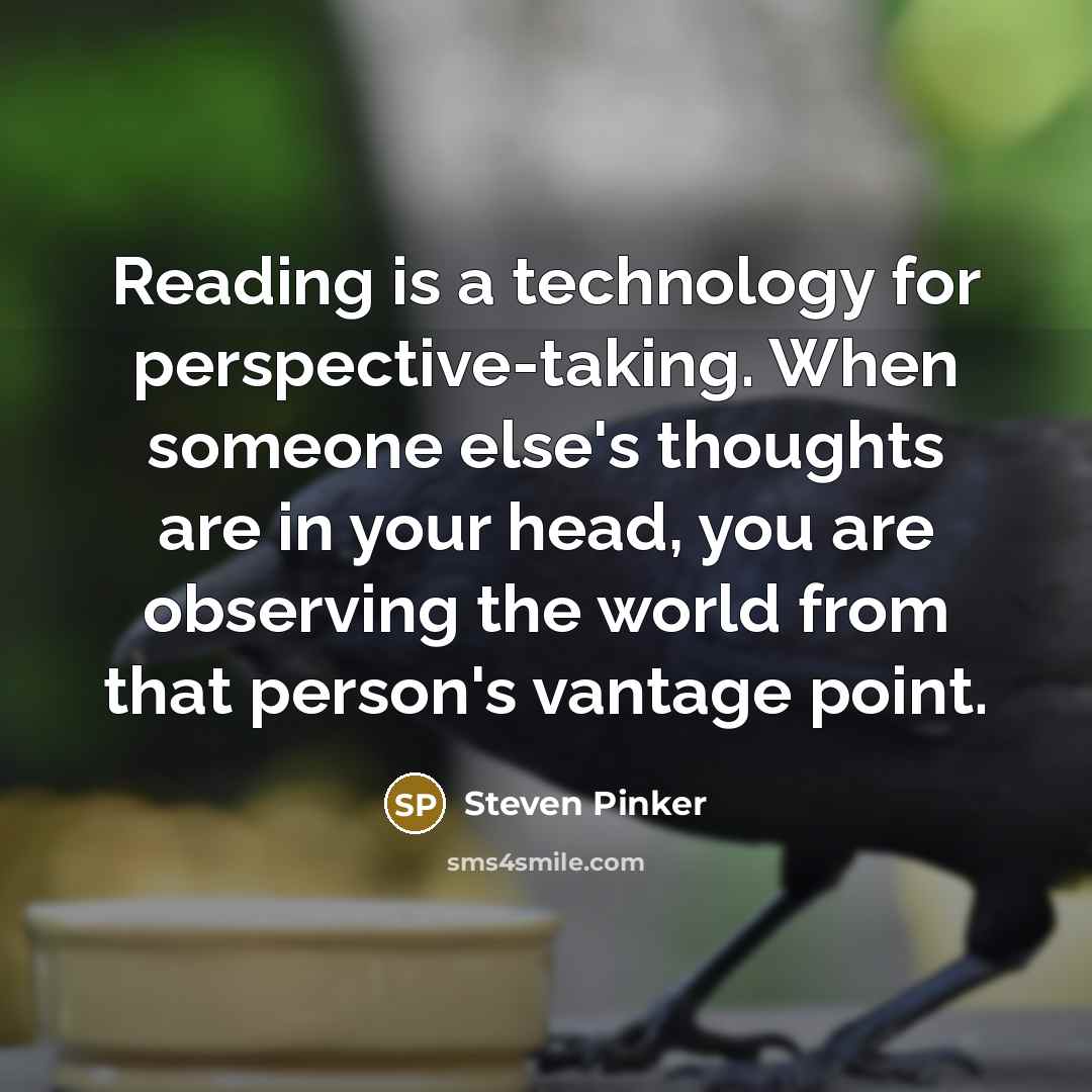“Reading is a technology for perspective-taking. When someone else's thoughts are in your head, you are observing the world from that person's vantage point.” quote by Steven Pinker