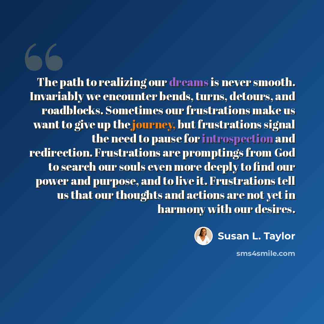 “The path to realizing our dreams is never smooth. Invariably we encounter bends, turns, detours, and roadblocks. Sometimes our frustrations make us want to give up the journey, but frustrations signal the need to pause for introspection and redirection. Frustrations are promptings from God to…” quote by Susan L. Taylor