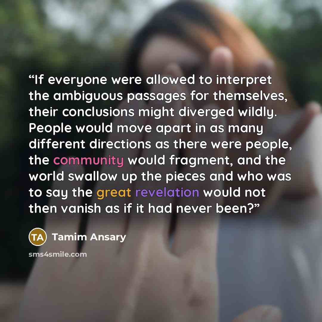 “If everyone were allowed to interpret the ambiguous passages for themselves, their conclusions might diverged wildly. People would move apart in as many different directions as there were people, the community would fragment, and the world swallow up the pieces and who was to say the great…” quote by Tamim Ansary