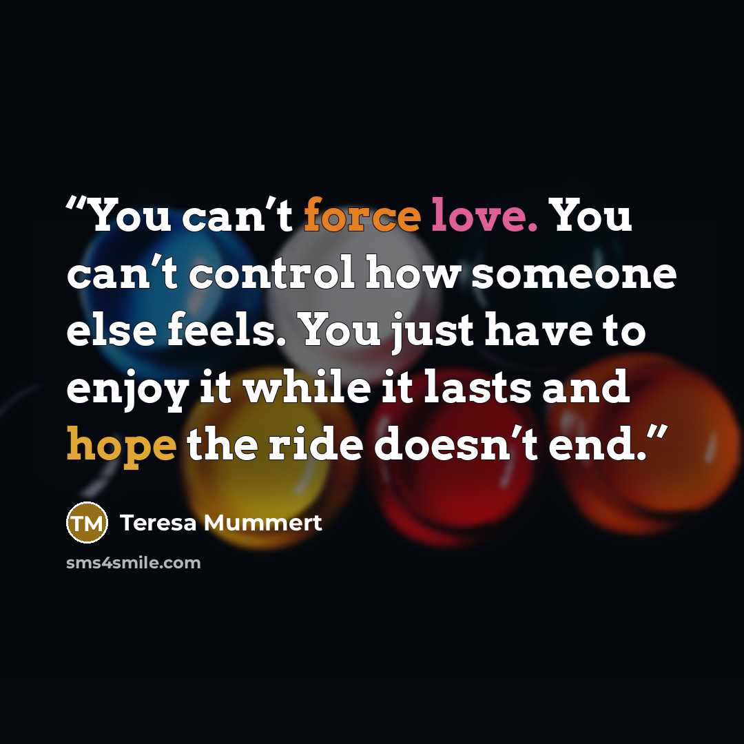 “You can’t force love. You can’t control how someone else feels. You just have to enjoy it while it lasts and hope the ride doesn’t end.” quote by Teresa Mummert