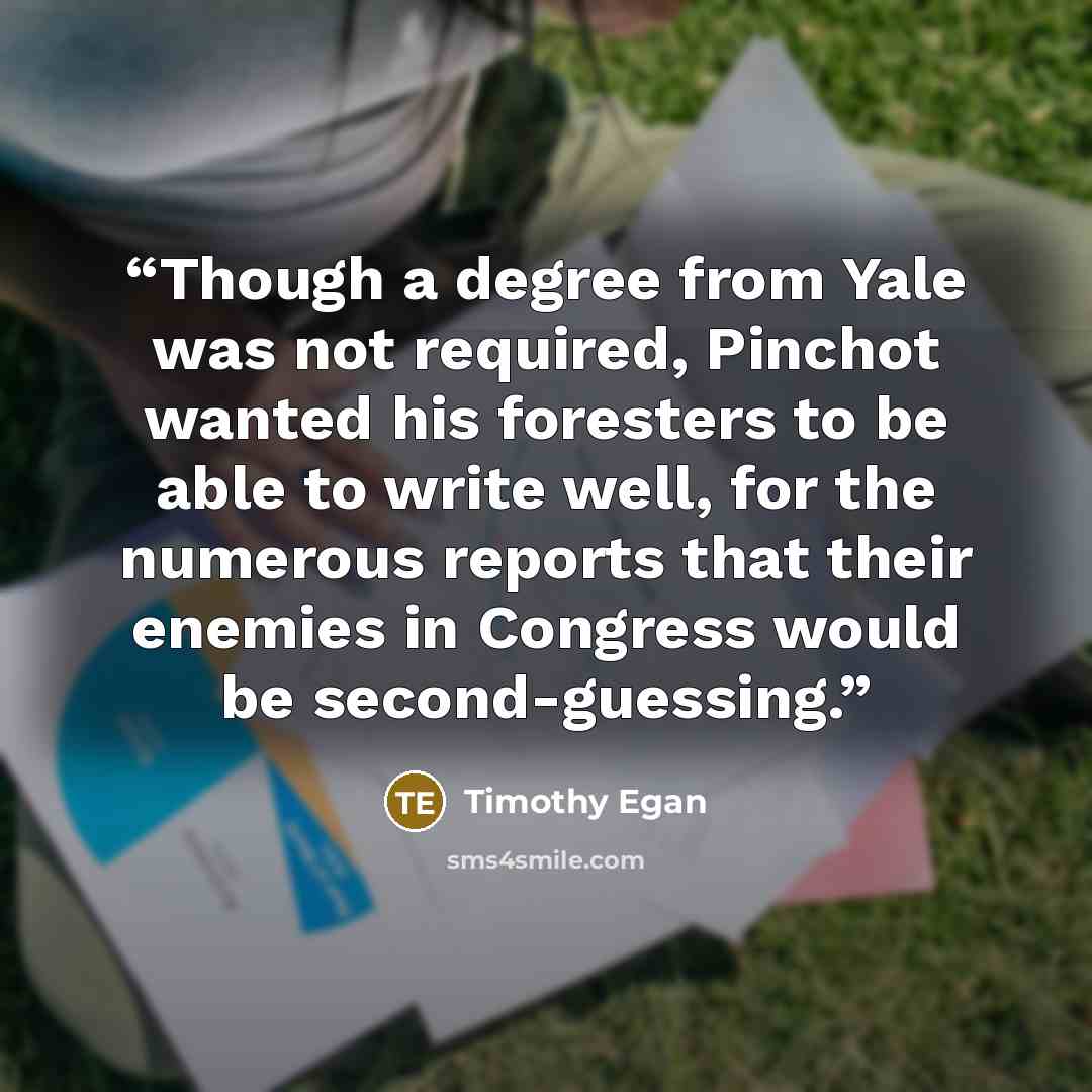 “Though a degree from Yale was not required, Pinchot wanted his foresters to be able to write well, for the numerous reports that their enemies in Congress would be second-guessing.” quote by Timothy Egan