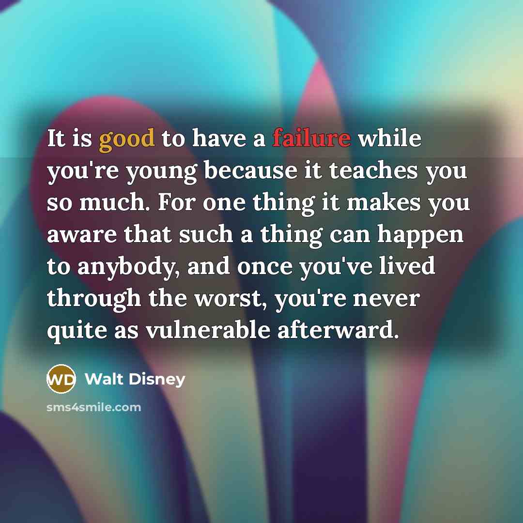 “It is good to have a failure while you're young because it teaches you so much. For one thing it makes you aware that such a thing can happen to anybody, and once you've lived through the worst, you're never quite as vulnerable afterward.” quote by Walt Disney