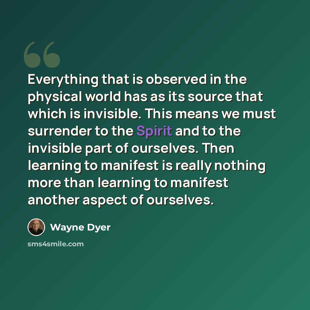 “Everything that is observed in the physical world has as its source that which is invisible. This means we must surrender to the Spirit and to the invisible part of ourselves. Then learning to manifest is really nothing more than learning to manifest another aspect of ourselves.” quote by Wayne Dyer