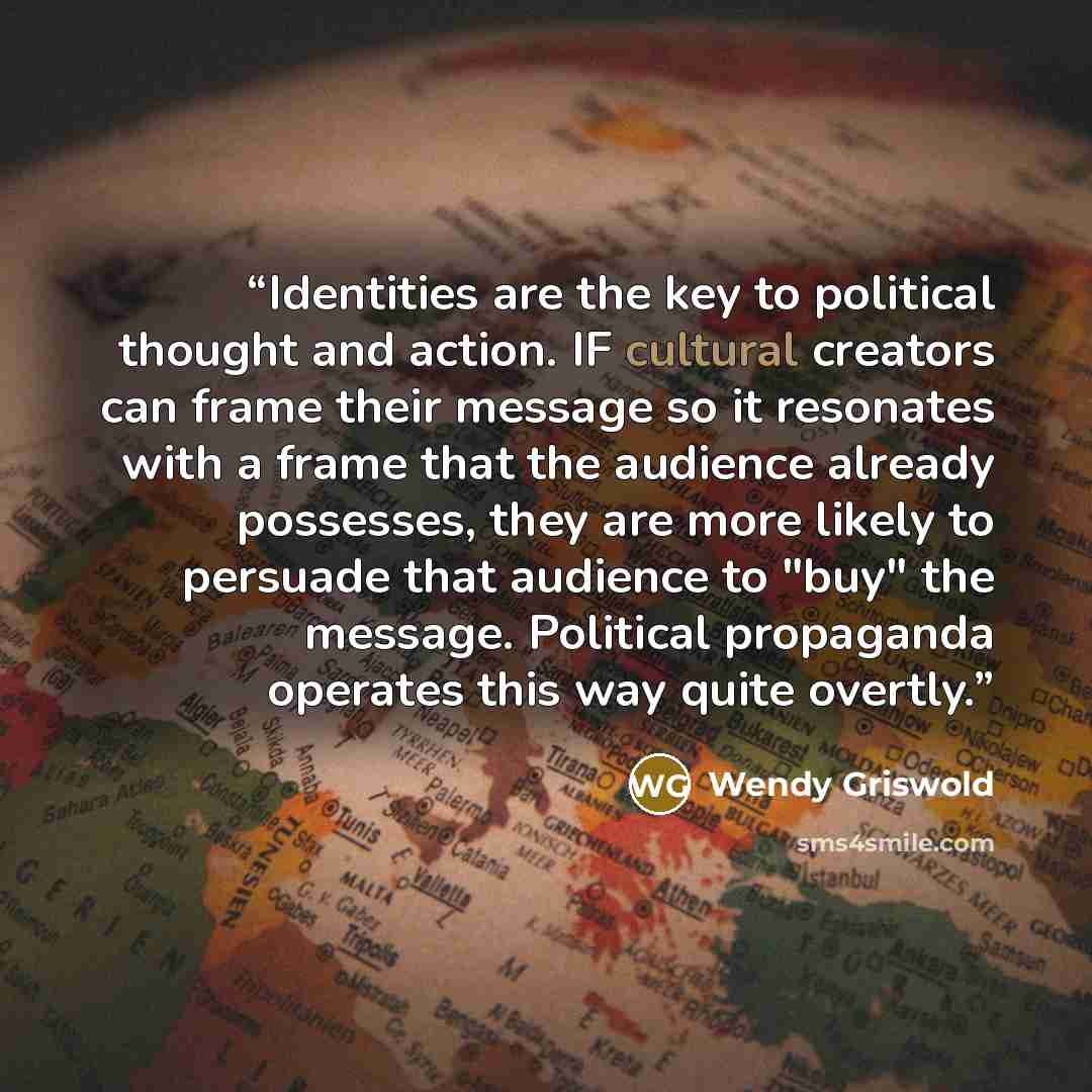“Identities are the key to political thought and action. IF cultural creators can frame their message so it resonates with a frame that the audience already possesses, they are more likely to persuade that audience to "buy" the message. Political propaganda operates this way quite overtly.” quote by Wendy Griswold