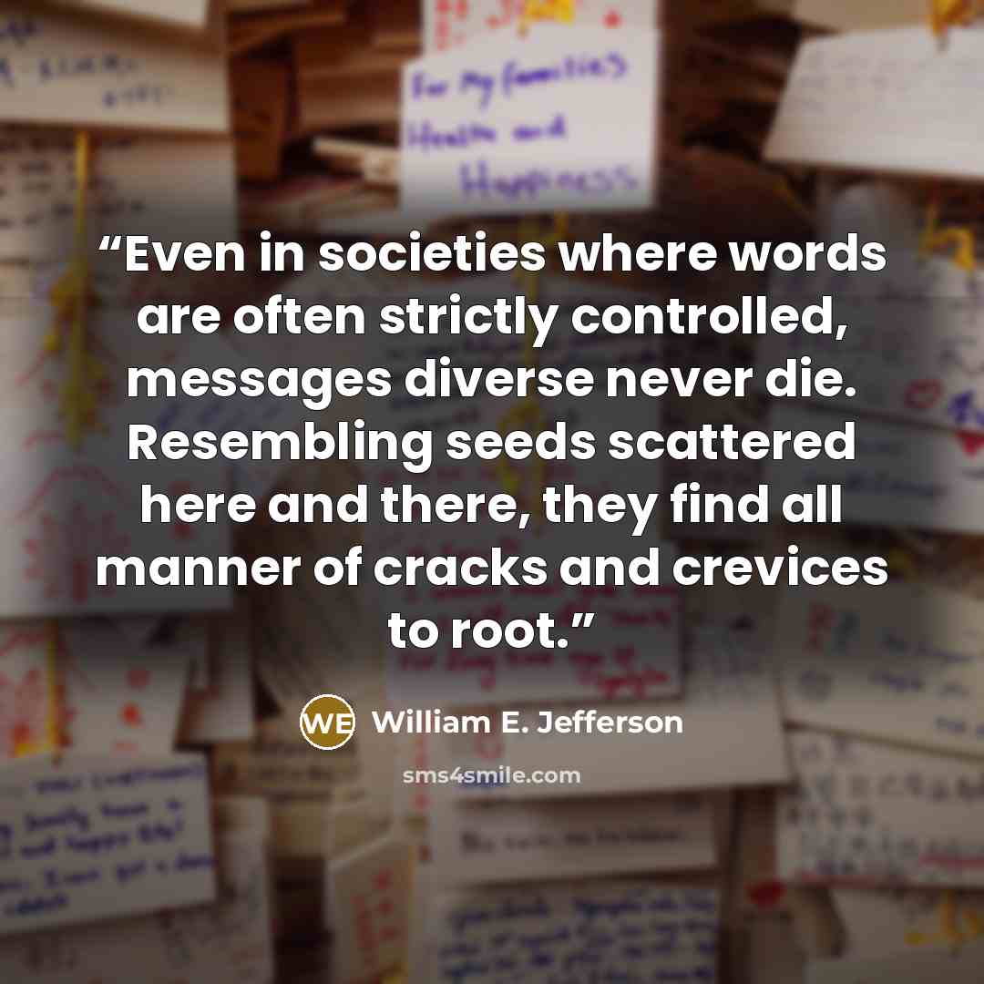 “Even in societies where words are often strictly controlled, messages diverse never die. Resembling seeds scattered here and there, they find all manner of cracks and crevices to root.” quote by William E. Jefferson