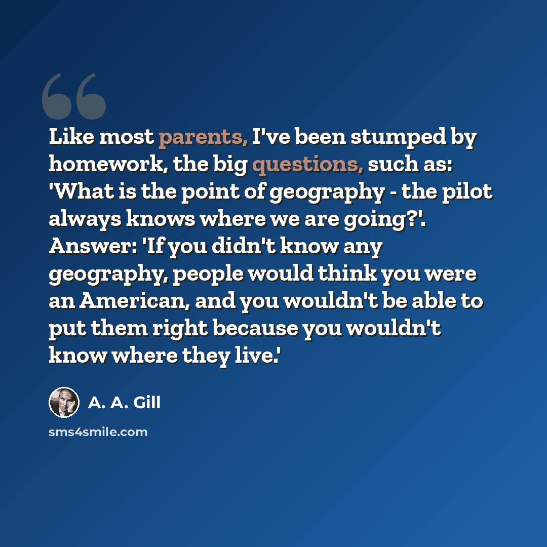“Like most parents, I've been stumped by homework, the big questions, such as: 'What is the point of geography - the pilot always knows where we are going?'. Answer: 'If you didn't know any geography, people would think you were an American, and you wouldn't be able to put them right because you…” quote by A. A. Gill