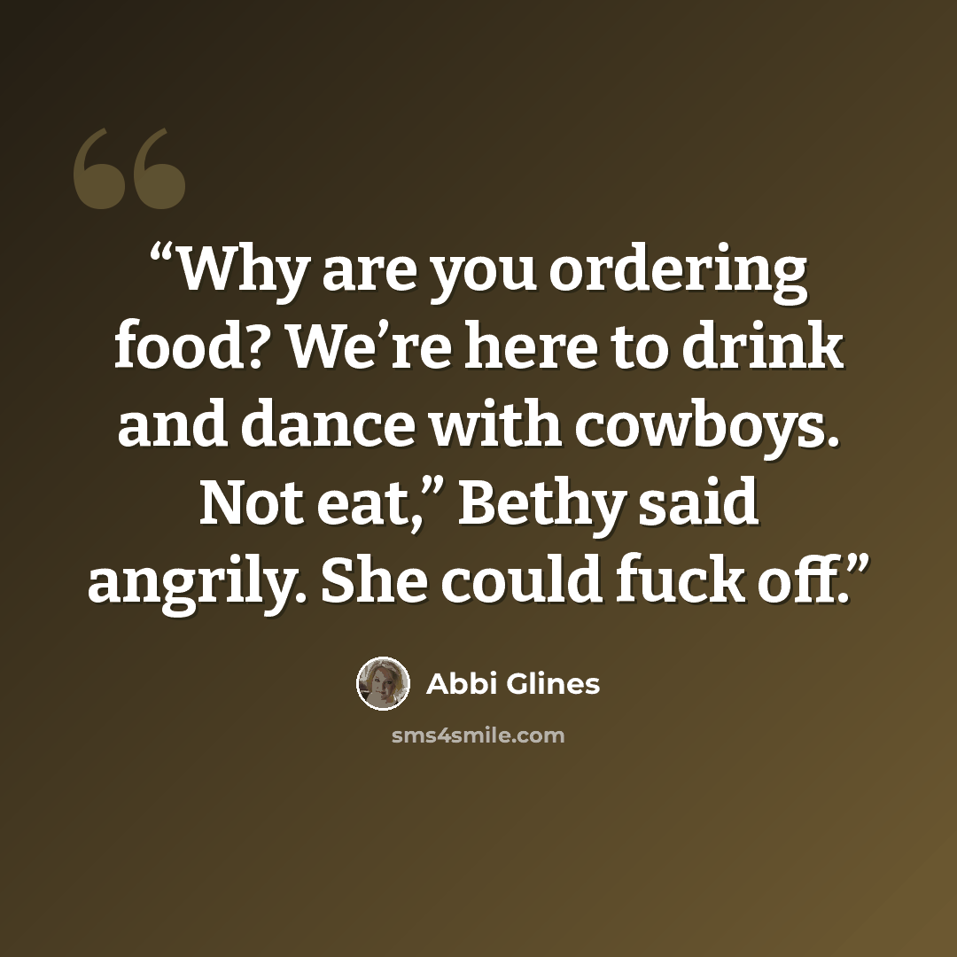 “Why are you ordering food? We’re here to drink and dance with cowboys. Not eat,” Bethy said angrily. She could fuck off.” quote by Abbi Glines