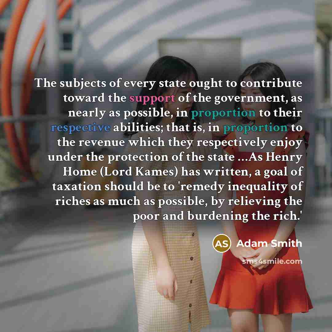 “The subjects of every state ought to contribute toward the support of the government, as nearly as possible, in proportion to their respective abilities; that is, in proportion to the revenue which they respectively enjoy under the protection of the state …As Henry Home (Lord Kames) has written, a…” quote by Adam Smith