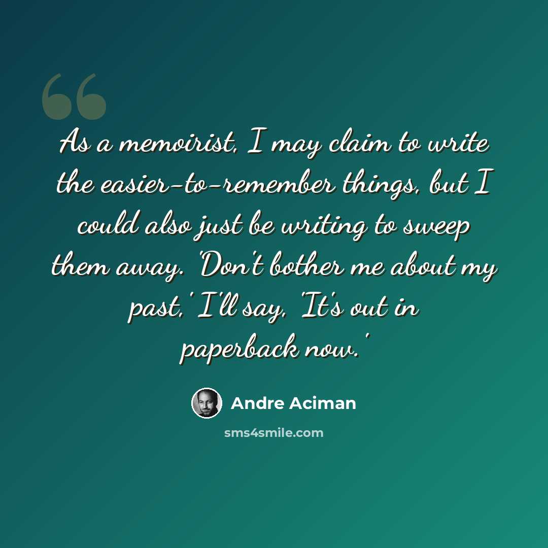 “As a memoirist, I may claim to write the easier-to-remember things, but I could also just be writing to sweep them away. 'Don't bother me about my past,' I'll say, 'It's out in paperback now.'” quote by Andre Aciman