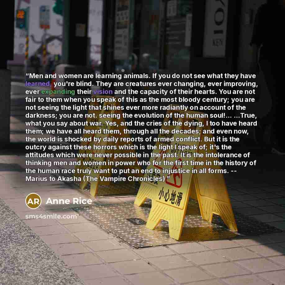 “Men and women are learning animals. If you do not see what they have learned, you're blind. They are creatures ever changing, ever improving, ever expanding their vision and the capacity of their hearts. You are not fair to them when you speak of this as the most bloody century; you are not seeing…” quote by Anne Rice