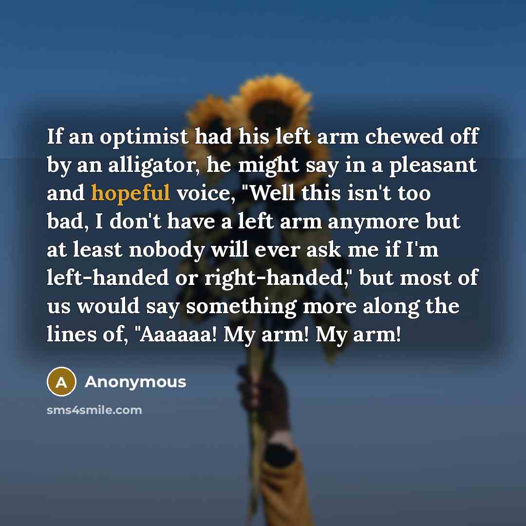 “If an optimist had his left arm chewed off by an alligator, he might say in a pleasant and hopeful voice, "Well this isn't too bad, I don't have a left arm anymore but at least nobody will ever ask me if I'm left-handed or right-handed," but most of us would say something more along the lines of…” quote by Anonymous