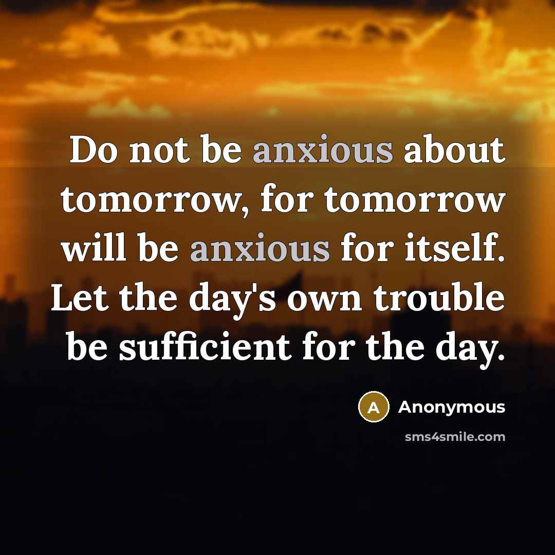 “Do not be anxious about tomorrow, for tomorrow will be anxious for itself. Let the day's own trouble be sufficient for the day.” quote by Anonymous