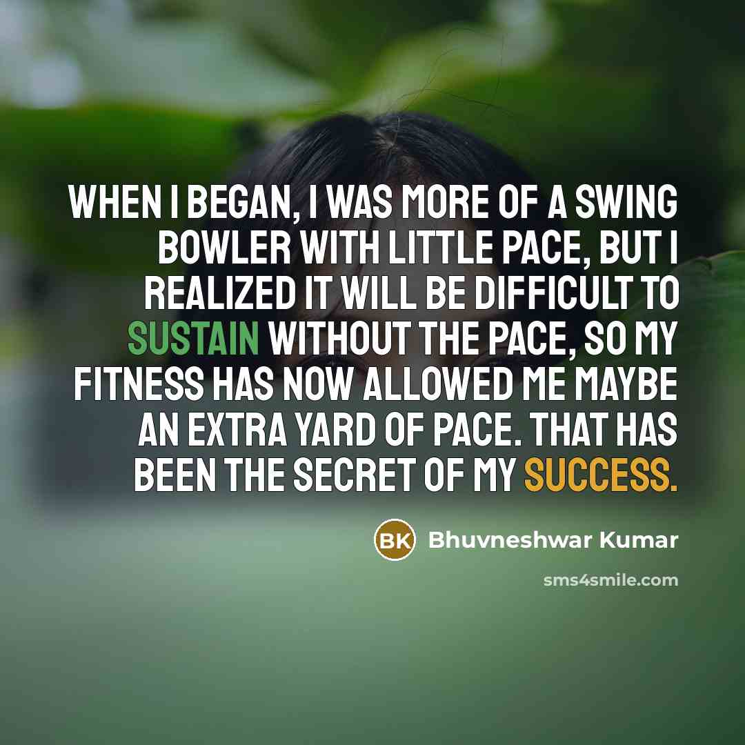 “When I began, I was more of a swing bowler with little pace, but I realized it will be difficult to sustain without the pace, so my fitness has now allowed me maybe an extra yard of pace. That has been the secret of my success.” quote by Bhuvneshwar Kumar